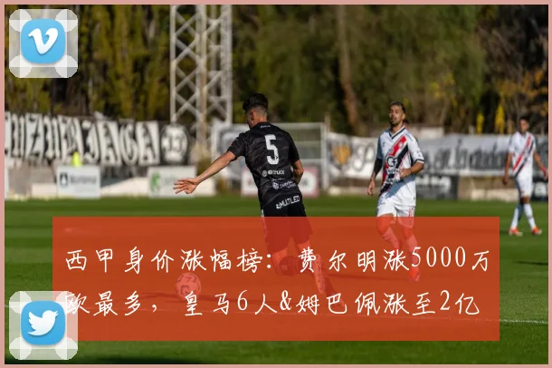 西甲身价涨幅榜：费尔明涨5000万欧最多，皇马6人&姆巴佩涨至2亿