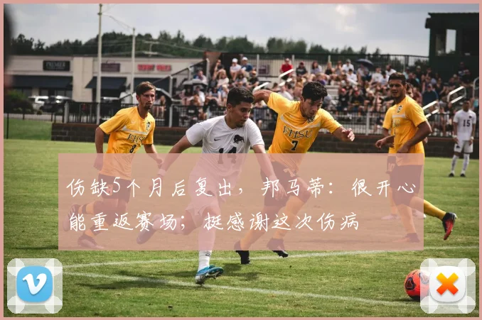 伤缺5个月后复出，邦马蒂：很开心能重返赛场；挺感谢这次伤病