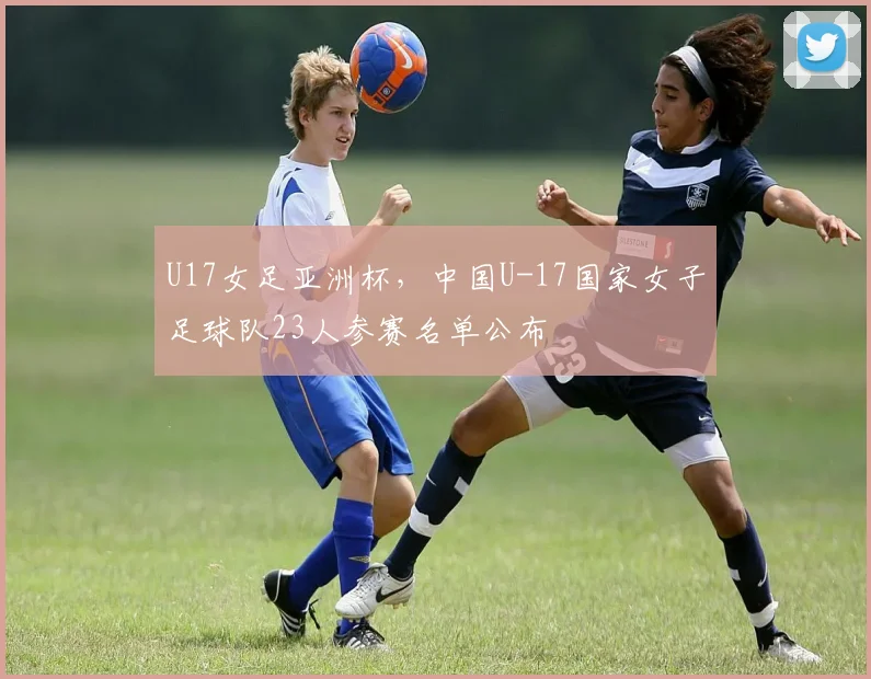 U17女足亚洲杯，中国U-17国家女子足球队23人参赛名单公布