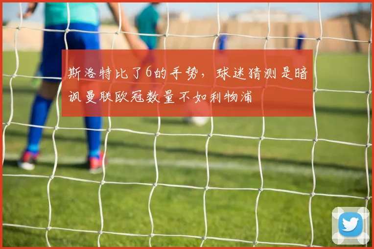 斯洛特比了6的手势，球迷猜测是暗讽曼联欧冠数量不如利物浦