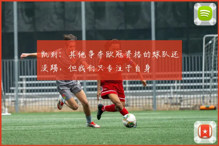 凯利：其他争夺欧冠资格的球队还没踢，但我们只专注于自身